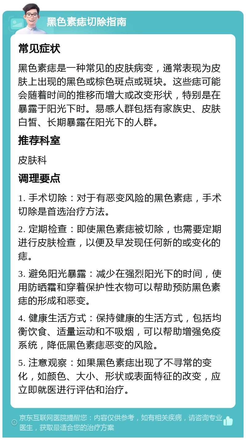 黑色素痣切除指南 常见症状 黑色素痣是一种常见的皮肤病变，通常表现为皮肤上出现的黑色或棕色斑点或斑块。这些痣可能会随着时间的推移而增大或改变形状，特别是在暴露于阳光下时。易感人群包括有家族史、皮肤白皙、长期暴露在阳光下的人群。 推荐科室 皮肤科 调理要点 1. 手术切除：对于有恶变风险的黑色素痣，手术切除是首选治疗方法。 2. 定期检查：即使黑色素痣被切除，也需要定期进行皮肤检查，以便及早发现任何新的或变化的痣。 3. 避免阳光暴露：减少在强烈阳光下的时间，使用防晒霜和穿着保护性衣物可以帮助预防黑色素痣的形成和恶变。 4. 健康生活方式：保持健康的生活方式，包括均衡饮食、适量运动和不吸烟，可以帮助增强免疫系统，降低黑色素痣恶变的风险。 5. 注意观察：如果黑色素痣出现了不寻常的变化，如颜色、大小、形状或表面特征的改变，应立即就医进行评估和治疗。