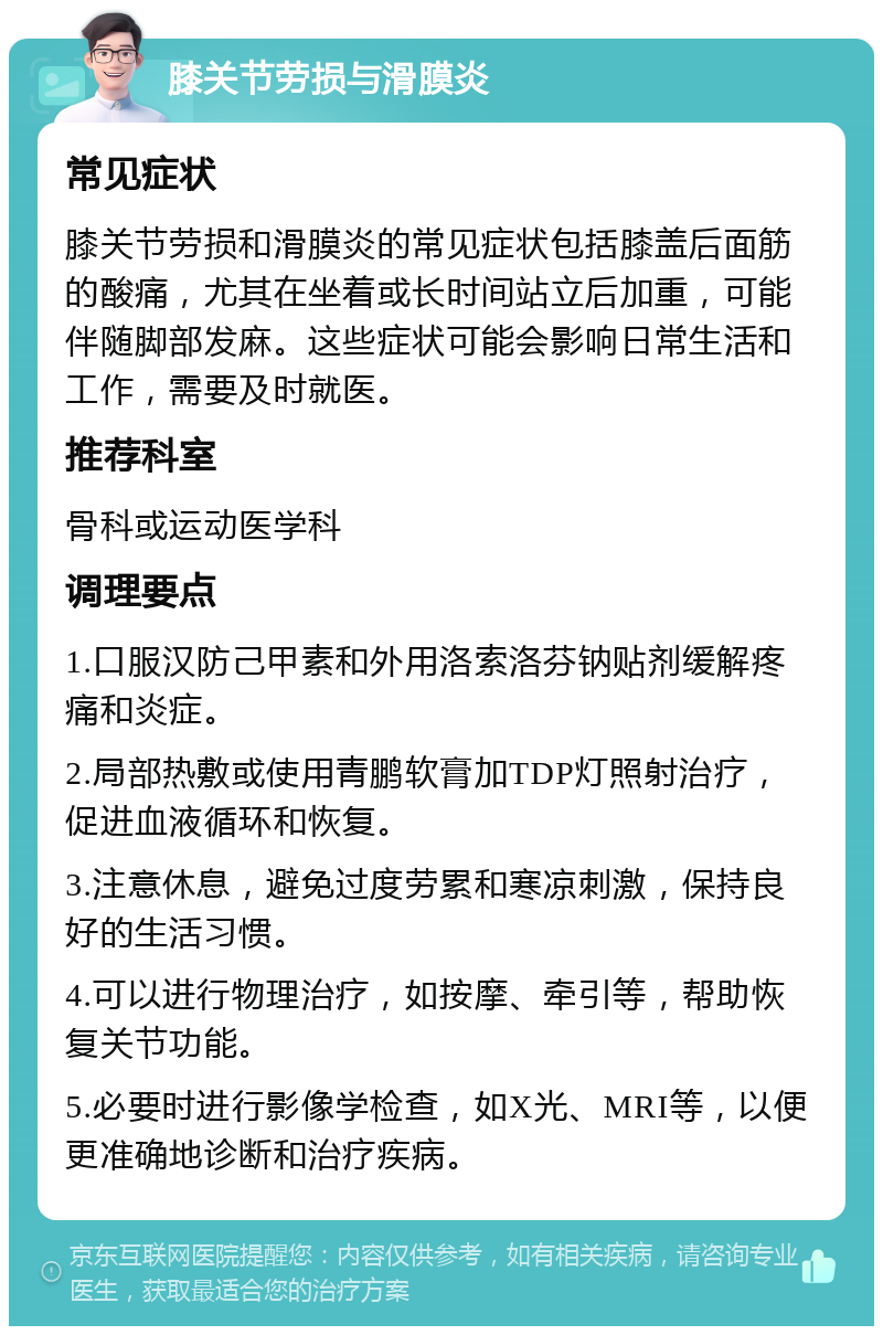 膝关节劳损与滑膜炎 常见症状 膝关节劳损和滑膜炎的常见症状包括膝盖后面筋的酸痛，尤其在坐着或长时间站立后加重，可能伴随脚部发麻。这些症状可能会影响日常生活和工作，需要及时就医。 推荐科室 骨科或运动医学科 调理要点 1.口服汉防己甲素和外用洛索洛芬钠贴剂缓解疼痛和炎症。 2.局部热敷或使用青鹏软膏加TDP灯照射治疗，促进血液循环和恢复。 3.注意休息，避免过度劳累和寒凉刺激，保持良好的生活习惯。 4.可以进行物理治疗，如按摩、牵引等，帮助恢复关节功能。 5.必要时进行影像学检查，如X光、MRI等，以便更准确地诊断和治疗疾病。