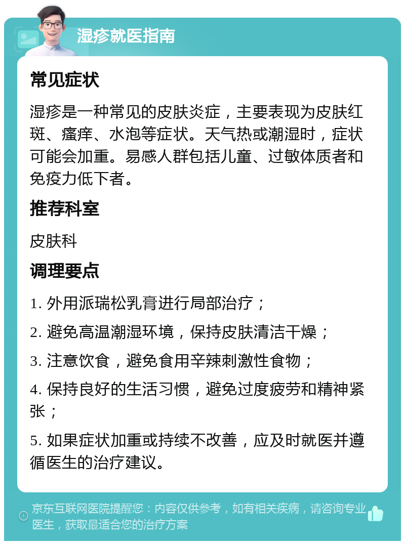 湿疹就医指南 常见症状 湿疹是一种常见的皮肤炎症，主要表现为皮肤红斑、瘙痒、水泡等症状。天气热或潮湿时，症状可能会加重。易感人群包括儿童、过敏体质者和免疫力低下者。 推荐科室 皮肤科 调理要点 1. 外用派瑞松乳膏进行局部治疗； 2. 避免高温潮湿环境，保持皮肤清洁干燥； 3. 注意饮食，避免食用辛辣刺激性食物； 4. 保持良好的生活习惯，避免过度疲劳和精神紧张； 5. 如果症状加重或持续不改善，应及时就医并遵循医生的治疗建议。