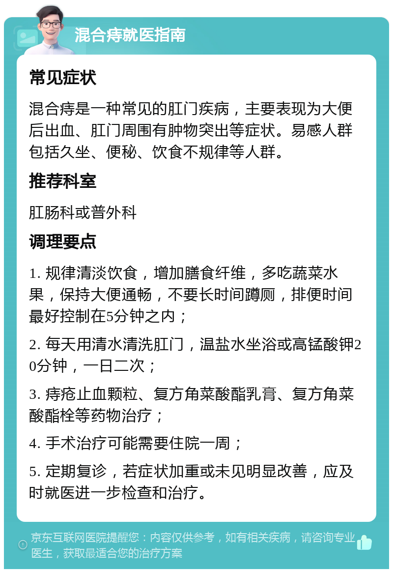 混合痔就医指南 常见症状 混合痔是一种常见的肛门疾病，主要表现为大便后出血、肛门周围有肿物突出等症状。易感人群包括久坐、便秘、饮食不规律等人群。 推荐科室 肛肠科或普外科 调理要点 1. 规律清淡饮食，增加膳食纤维，多吃蔬菜水果，保持大便通畅，不要长时间蹲厕，排便时间最好控制在5分钟之内； 2. 每天用清水清洗肛门，温盐水坐浴或高锰酸钾20分钟，一日二次； 3. 痔疮止血颗粒、复方角菜酸酯乳膏、复方角菜酸酯栓等药物治疗； 4. 手术治疗可能需要住院一周； 5. 定期复诊，若症状加重或未见明显改善，应及时就医进一步检查和治疗。