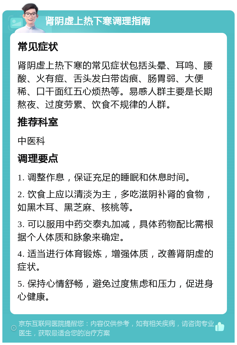 肾阴虚上热下寒调理指南 常见症状 肾阴虚上热下寒的常见症状包括头晕、耳鸣、腰酸、火有痘、舌头发白带齿痕、肠胃弱、大便稀、口干面红五心烦热等。易感人群主要是长期熬夜、过度劳累、饮食不规律的人群。 推荐科室 中医科 调理要点 1. 调整作息，保证充足的睡眠和休息时间。 2. 饮食上应以清淡为主，多吃滋阴补肾的食物，如黑木耳、黑芝麻、核桃等。 3. 可以服用中药交泰丸加减，具体药物配比需根据个人体质和脉象来确定。 4. 适当进行体育锻炼，增强体质，改善肾阴虚的症状。 5. 保持心情舒畅，避免过度焦虑和压力，促进身心健康。