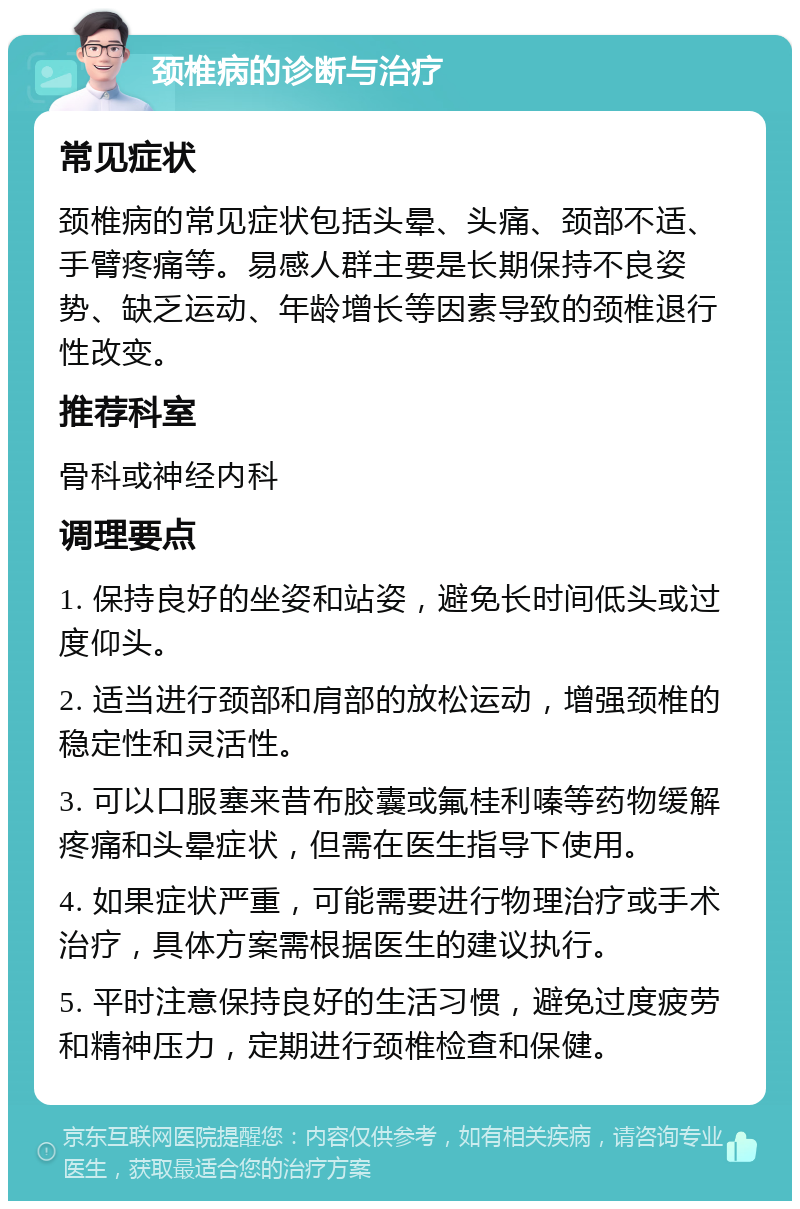 颈椎病的诊断与治疗 常见症状 颈椎病的常见症状包括头晕、头痛、颈部不适、手臂疼痛等。易感人群主要是长期保持不良姿势、缺乏运动、年龄增长等因素导致的颈椎退行性改变。 推荐科室 骨科或神经内科 调理要点 1. 保持良好的坐姿和站姿，避免长时间低头或过度仰头。 2. 适当进行颈部和肩部的放松运动，增强颈椎的稳定性和灵活性。 3. 可以口服塞来昔布胶囊或氟桂利嗪等药物缓解疼痛和头晕症状，但需在医生指导下使用。 4. 如果症状严重，可能需要进行物理治疗或手术治疗，具体方案需根据医生的建议执行。 5. 平时注意保持良好的生活习惯，避免过度疲劳和精神压力，定期进行颈椎检查和保健。