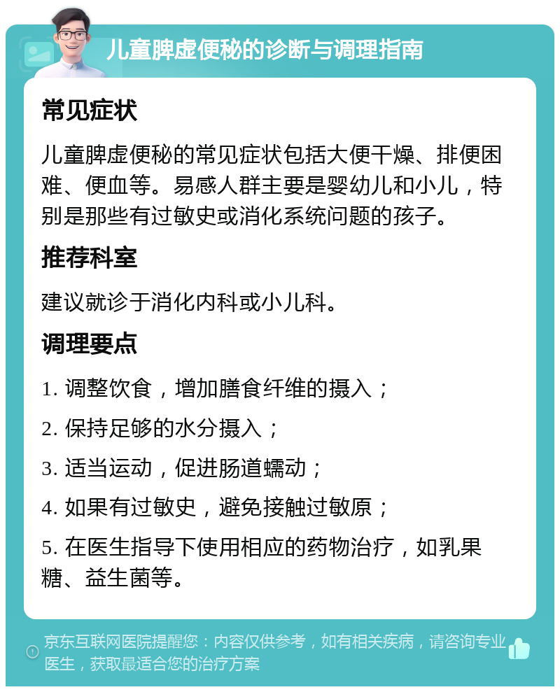 儿童脾虚便秘的诊断与调理指南 常见症状 儿童脾虚便秘的常见症状包括大便干燥、排便困难、便血等。易感人群主要是婴幼儿和小儿，特别是那些有过敏史或消化系统问题的孩子。 推荐科室 建议就诊于消化内科或小儿科。 调理要点 1. 调整饮食，增加膳食纤维的摄入； 2. 保持足够的水分摄入； 3. 适当运动，促进肠道蠕动； 4. 如果有过敏史，避免接触过敏原； 5. 在医生指导下使用相应的药物治疗，如乳果糖、益生菌等。