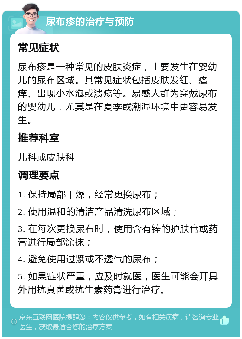 尿布疹的治疗与预防 常见症状 尿布疹是一种常见的皮肤炎症，主要发生在婴幼儿的尿布区域。其常见症状包括皮肤发红、瘙痒、出现小水泡或溃疡等。易感人群为穿戴尿布的婴幼儿，尤其是在夏季或潮湿环境中更容易发生。 推荐科室 儿科或皮肤科 调理要点 1. 保持局部干燥，经常更换尿布； 2. 使用温和的清洁产品清洗尿布区域； 3. 在每次更换尿布时，使用含有锌的护肤膏或药膏进行局部涂抹； 4. 避免使用过紧或不透气的尿布； 5. 如果症状严重，应及时就医，医生可能会开具外用抗真菌或抗生素药膏进行治疗。