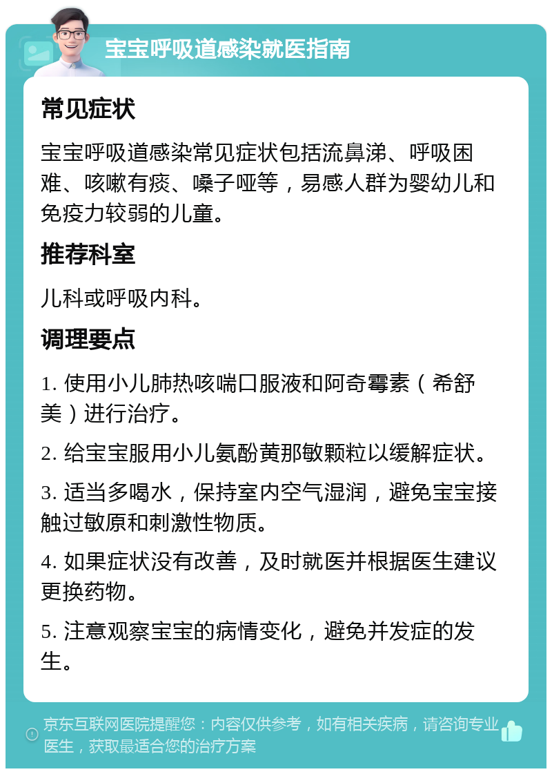 宝宝呼吸道感染就医指南 常见症状 宝宝呼吸道感染常见症状包括流鼻涕、呼吸困难、咳嗽有痰、嗓子哑等，易感人群为婴幼儿和免疫力较弱的儿童。 推荐科室 儿科或呼吸内科。 调理要点 1. 使用小儿肺热咳喘口服液和阿奇霉素（希舒美）进行治疗。 2. 给宝宝服用小儿氨酚黄那敏颗粒以缓解症状。 3. 适当多喝水，保持室内空气湿润，避免宝宝接触过敏原和刺激性物质。 4. 如果症状没有改善，及时就医并根据医生建议更换药物。 5. 注意观察宝宝的病情变化，避免并发症的发生。