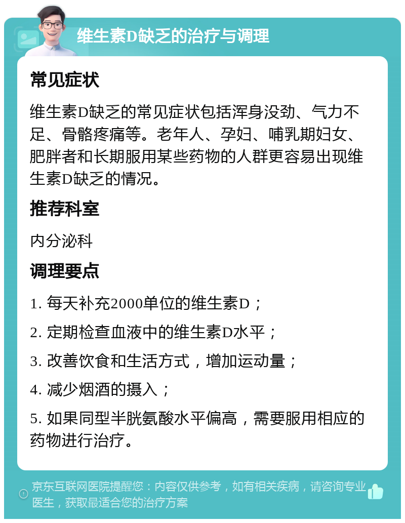 维生素D缺乏的治疗与调理 常见症状 维生素D缺乏的常见症状包括浑身没劲、气力不足、骨骼疼痛等。老年人、孕妇、哺乳期妇女、肥胖者和长期服用某些药物的人群更容易出现维生素D缺乏的情况。 推荐科室 内分泌科 调理要点 1. 每天补充2000单位的维生素D； 2. 定期检查血液中的维生素D水平； 3. 改善饮食和生活方式，增加运动量； 4. 减少烟酒的摄入； 5. 如果同型半胱氨酸水平偏高，需要服用相应的药物进行治疗。