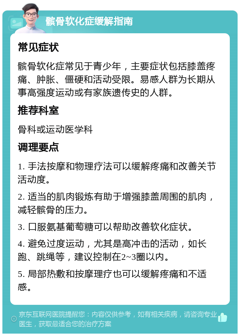 髌骨软化症缓解指南 常见症状 髌骨软化症常见于青少年，主要症状包括膝盖疼痛、肿胀、僵硬和活动受限。易感人群为长期从事高强度运动或有家族遗传史的人群。 推荐科室 骨科或运动医学科 调理要点 1. 手法按摩和物理疗法可以缓解疼痛和改善关节活动度。 2. 适当的肌肉锻炼有助于增强膝盖周围的肌肉，减轻髌骨的压力。 3. 口服氨基葡萄糖可以帮助改善软化症状。 4. 避免过度运动，尤其是高冲击的活动，如长跑、跳绳等，建议控制在2~3圈以内。 5. 局部热敷和按摩理疗也可以缓解疼痛和不适感。