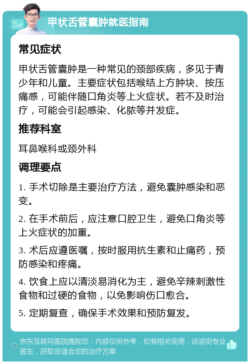 甲状舌管囊肿就医指南 常见症状 甲状舌管囊肿是一种常见的颈部疾病，多见于青少年和儿童。主要症状包括喉结上方肿块、按压痛感，可能伴随口角炎等上火症状。若不及时治疗，可能会引起感染、化脓等并发症。 推荐科室 耳鼻喉科或颈外科 调理要点 1. 手术切除是主要治疗方法，避免囊肿感染和恶变。 2. 在手术前后，应注意口腔卫生，避免口角炎等上火症状的加重。 3. 术后应遵医嘱，按时服用抗生素和止痛药，预防感染和疼痛。 4. 饮食上应以清淡易消化为主，避免辛辣刺激性食物和过硬的食物，以免影响伤口愈合。 5. 定期复查，确保手术效果和预防复发。