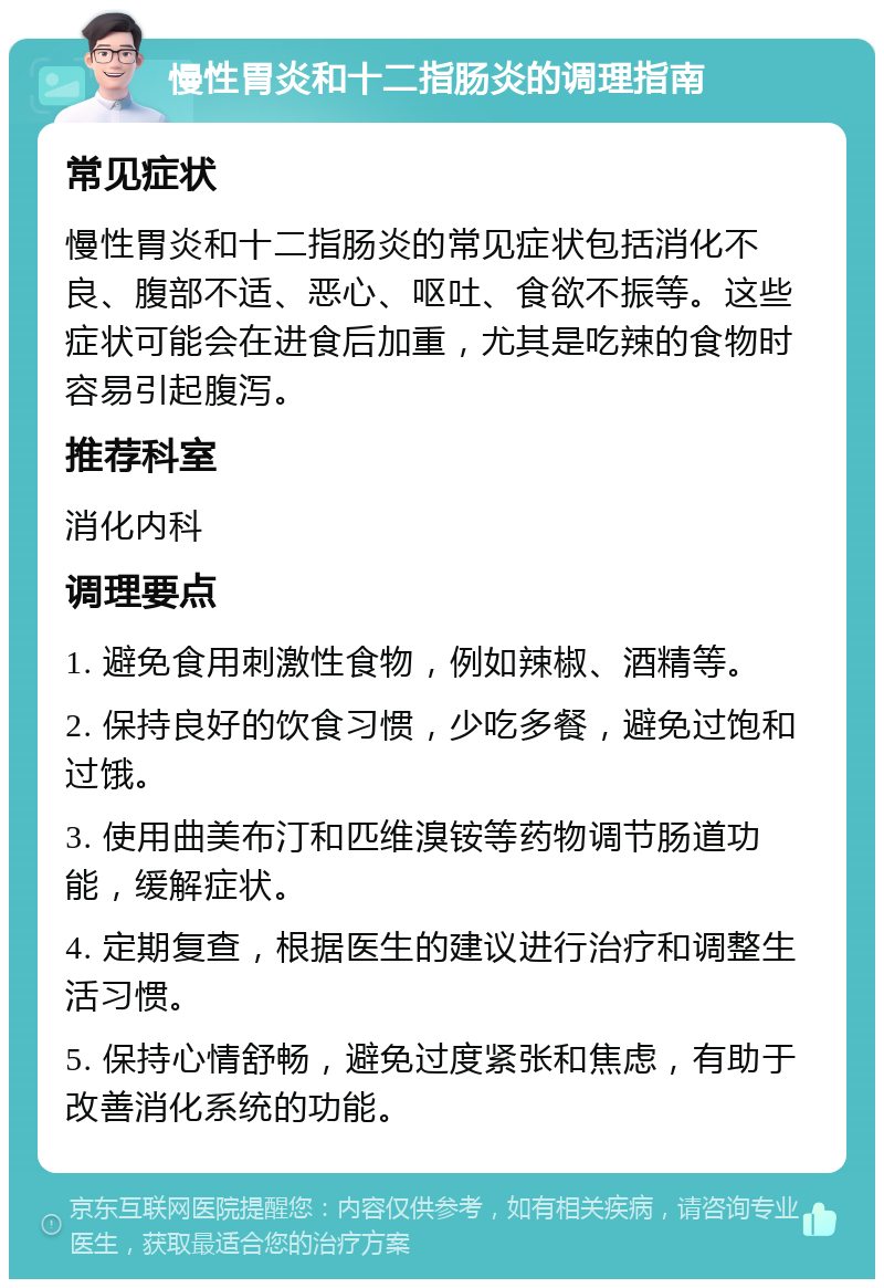 慢性胃炎和十二指肠炎的调理指南 常见症状 慢性胃炎和十二指肠炎的常见症状包括消化不良、腹部不适、恶心、呕吐、食欲不振等。这些症状可能会在进食后加重，尤其是吃辣的食物时容易引起腹泻。 推荐科室 消化内科 调理要点 1. 避免食用刺激性食物，例如辣椒、酒精等。 2. 保持良好的饮食习惯，少吃多餐，避免过饱和过饿。 3. 使用曲美布汀和匹维溴铵等药物调节肠道功能，缓解症状。 4. 定期复查，根据医生的建议进行治疗和调整生活习惯。 5. 保持心情舒畅，避免过度紧张和焦虑，有助于改善消化系统的功能。