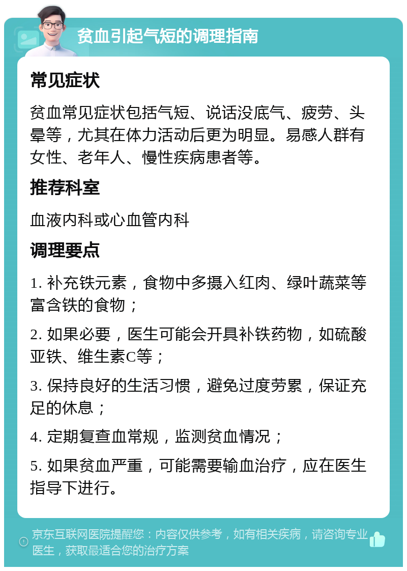 贫血引起气短的调理指南 常见症状 贫血常见症状包括气短、说话没底气、疲劳、头晕等，尤其在体力活动后更为明显。易感人群有女性、老年人、慢性疾病患者等。 推荐科室 血液内科或心血管内科 调理要点 1. 补充铁元素，食物中多摄入红肉、绿叶蔬菜等富含铁的食物； 2. 如果必要，医生可能会开具补铁药物，如硫酸亚铁、维生素C等； 3. 保持良好的生活习惯，避免过度劳累，保证充足的休息； 4. 定期复查血常规，监测贫血情况； 5. 如果贫血严重，可能需要输血治疗，应在医生指导下进行。