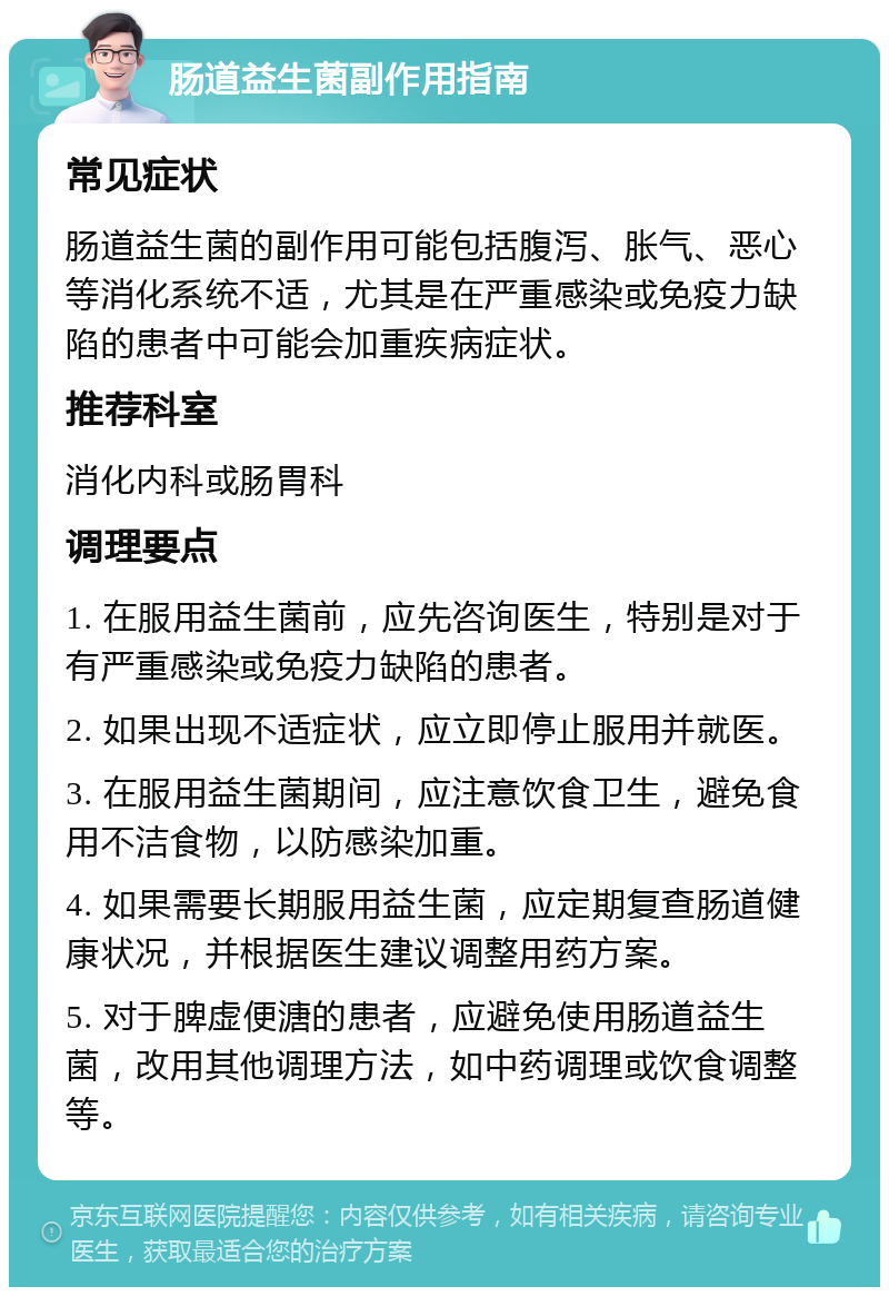 肠道益生菌副作用指南 常见症状 肠道益生菌的副作用可能包括腹泻、胀气、恶心等消化系统不适，尤其是在严重感染或免疫力缺陷的患者中可能会加重疾病症状。 推荐科室 消化内科或肠胃科 调理要点 1. 在服用益生菌前，应先咨询医生，特别是对于有严重感染或免疫力缺陷的患者。 2. 如果出现不适症状，应立即停止服用并就医。 3. 在服用益生菌期间，应注意饮食卫生，避免食用不洁食物，以防感染加重。 4. 如果需要长期服用益生菌，应定期复查肠道健康状况，并根据医生建议调整用药方案。 5. 对于脾虚便溏的患者，应避免使用肠道益生菌，改用其他调理方法，如中药调理或饮食调整等。