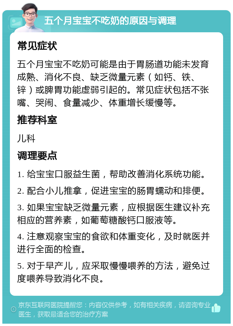 五个月宝宝不吃奶的原因与调理 常见症状 五个月宝宝不吃奶可能是由于胃肠道功能未发育成熟、消化不良、缺乏微量元素（如钙、铁、锌）或脾胃功能虚弱引起的。常见症状包括不张嘴、哭闹、食量减少、体重增长缓慢等。 推荐科室 儿科 调理要点 1. 给宝宝口服益生菌，帮助改善消化系统功能。 2. 配合小儿推拿，促进宝宝的肠胃蠕动和排便。 3. 如果宝宝缺乏微量元素，应根据医生建议补充相应的营养素，如葡萄糖酸钙口服液等。 4. 注意观察宝宝的食欲和体重变化，及时就医并进行全面的检查。 5. 对于早产儿，应采取慢慢喂养的方法，避免过度喂养导致消化不良。