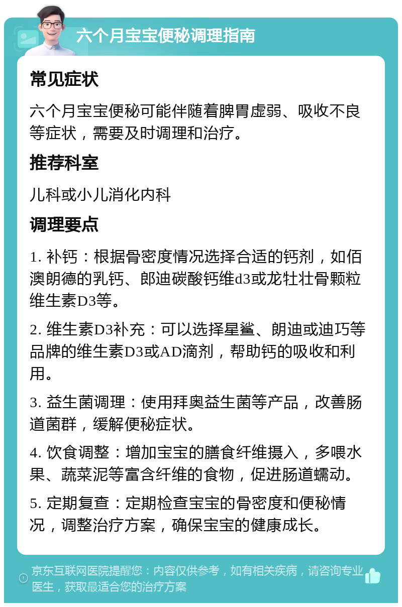 六个月宝宝便秘调理指南 常见症状 六个月宝宝便秘可能伴随着脾胃虚弱、吸收不良等症状，需要及时调理和治疗。 推荐科室 儿科或小儿消化内科 调理要点 1. 补钙：根据骨密度情况选择合适的钙剂，如佰澳朗德的乳钙、郎迪碳酸钙维d3或龙牡壮骨颗粒维生素D3等。 2. 维生素D3补充：可以选择星鲨、朗迪或迪巧等品牌的维生素D3或AD滴剂，帮助钙的吸收和利用。 3. 益生菌调理：使用拜奥益生菌等产品，改善肠道菌群，缓解便秘症状。 4. 饮食调整：增加宝宝的膳食纤维摄入，多喂水果、蔬菜泥等富含纤维的食物，促进肠道蠕动。 5. 定期复查：定期检查宝宝的骨密度和便秘情况，调整治疗方案，确保宝宝的健康成长。