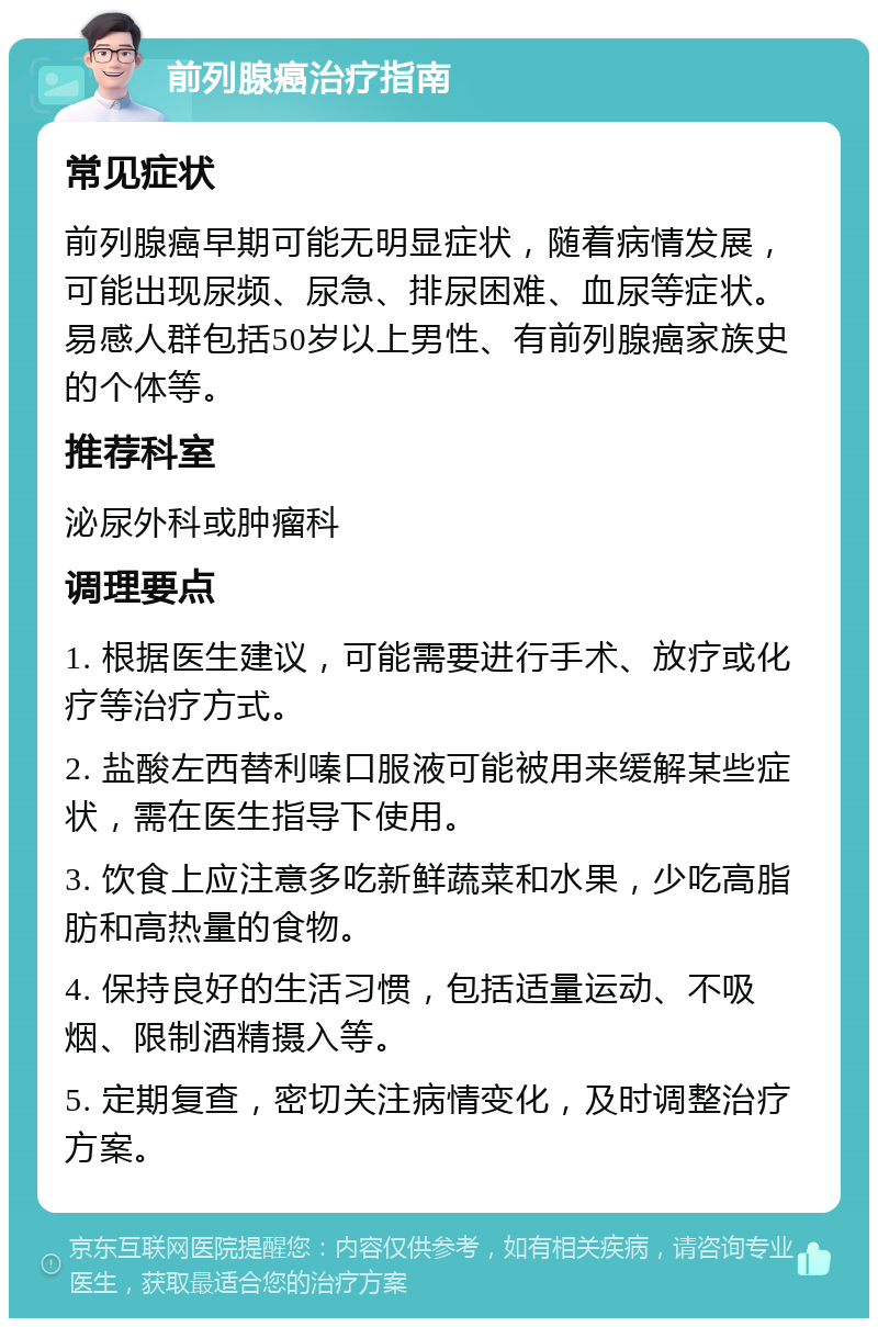 前列腺癌治疗指南 常见症状 前列腺癌早期可能无明显症状，随着病情发展，可能出现尿频、尿急、排尿困难、血尿等症状。易感人群包括50岁以上男性、有前列腺癌家族史的个体等。 推荐科室 泌尿外科或肿瘤科 调理要点 1. 根据医生建议，可能需要进行手术、放疗或化疗等治疗方式。 2. 盐酸左西替利嗪口服液可能被用来缓解某些症状，需在医生指导下使用。 3. 饮食上应注意多吃新鲜蔬菜和水果，少吃高脂肪和高热量的食物。 4. 保持良好的生活习惯，包括适量运动、不吸烟、限制酒精摄入等。 5. 定期复查，密切关注病情变化，及时调整治疗方案。