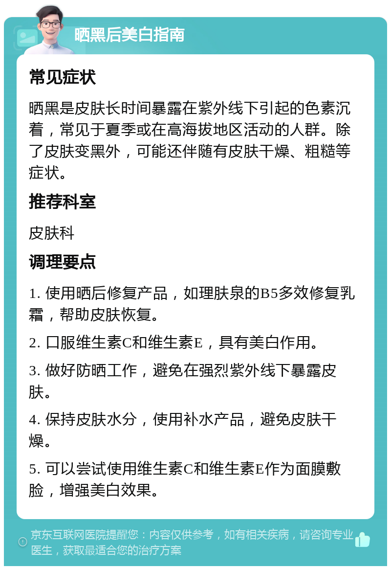 晒黑后美白指南 常见症状 晒黑是皮肤长时间暴露在紫外线下引起的色素沉着，常见于夏季或在高海拔地区活动的人群。除了皮肤变黑外，可能还伴随有皮肤干燥、粗糙等症状。 推荐科室 皮肤科 调理要点 1. 使用晒后修复产品，如理肤泉的B5多效修复乳霜，帮助皮肤恢复。 2. 口服维生素C和维生素E，具有美白作用。 3. 做好防晒工作，避免在强烈紫外线下暴露皮肤。 4. 保持皮肤水分，使用补水产品，避免皮肤干燥。 5. 可以尝试使用维生素C和维生素E作为面膜敷脸，增强美白效果。