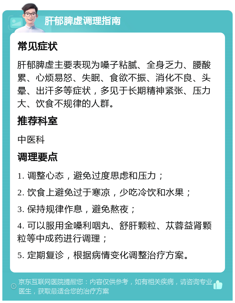 肝郁脾虚调理指南 常见症状 肝郁脾虚主要表现为嗓子粘腻、全身乏力、腰酸累、心烦易怒、失眠、食欲不振、消化不良、头晕、出汗多等症状，多见于长期精神紧张、压力大、饮食不规律的人群。 推荐科室 中医科 调理要点 1. 调整心态，避免过度思虑和压力； 2. 饮食上避免过于寒凉，少吃冷饮和水果； 3. 保持规律作息，避免熬夜； 4. 可以服用金嗓利咽丸、舒肝颗粒、苁蓉益肾颗粒等中成药进行调理； 5. 定期复诊，根据病情变化调整治疗方案。