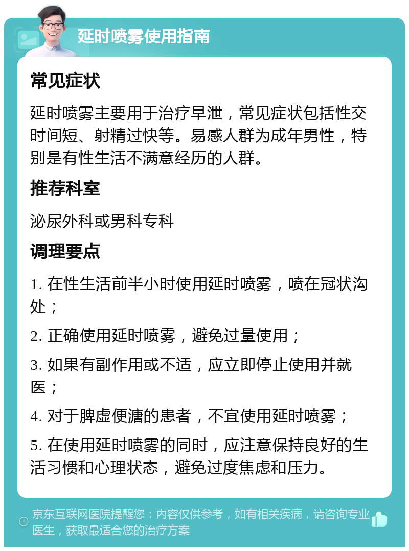 延时喷雾使用指南 常见症状 延时喷雾主要用于治疗早泄，常见症状包括性交时间短、射精过快等。易感人群为成年男性，特别是有性生活不满意经历的人群。 推荐科室 泌尿外科或男科专科 调理要点 1. 在性生活前半小时使用延时喷雾，喷在冠状沟处； 2. 正确使用延时喷雾，避免过量使用； 3. 如果有副作用或不适，应立即停止使用并就医； 4. 对于脾虚便溏的患者，不宜使用延时喷雾； 5. 在使用延时喷雾的同时，应注意保持良好的生活习惯和心理状态，避免过度焦虑和压力。