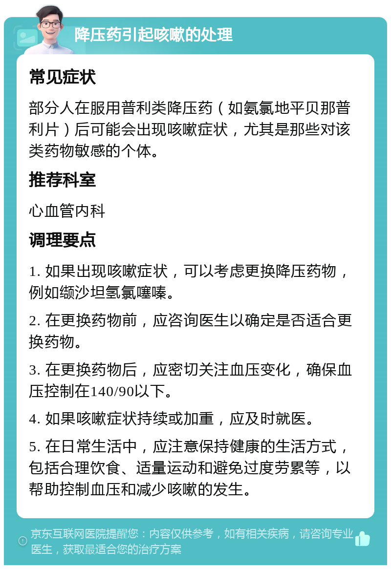 降压药引起咳嗽的处理 常见症状 部分人在服用普利类降压药（如氨氯地平贝那普利片）后可能会出现咳嗽症状，尤其是那些对该类药物敏感的个体。 推荐科室 心血管内科 调理要点 1. 如果出现咳嗽症状，可以考虑更换降压药物，例如缬沙坦氢氯噻嗪。 2. 在更换药物前，应咨询医生以确定是否适合更换药物。 3. 在更换药物后，应密切关注血压变化，确保血压控制在140/90以下。 4. 如果咳嗽症状持续或加重，应及时就医。 5. 在日常生活中，应注意保持健康的生活方式，包括合理饮食、适量运动和避免过度劳累等，以帮助控制血压和减少咳嗽的发生。