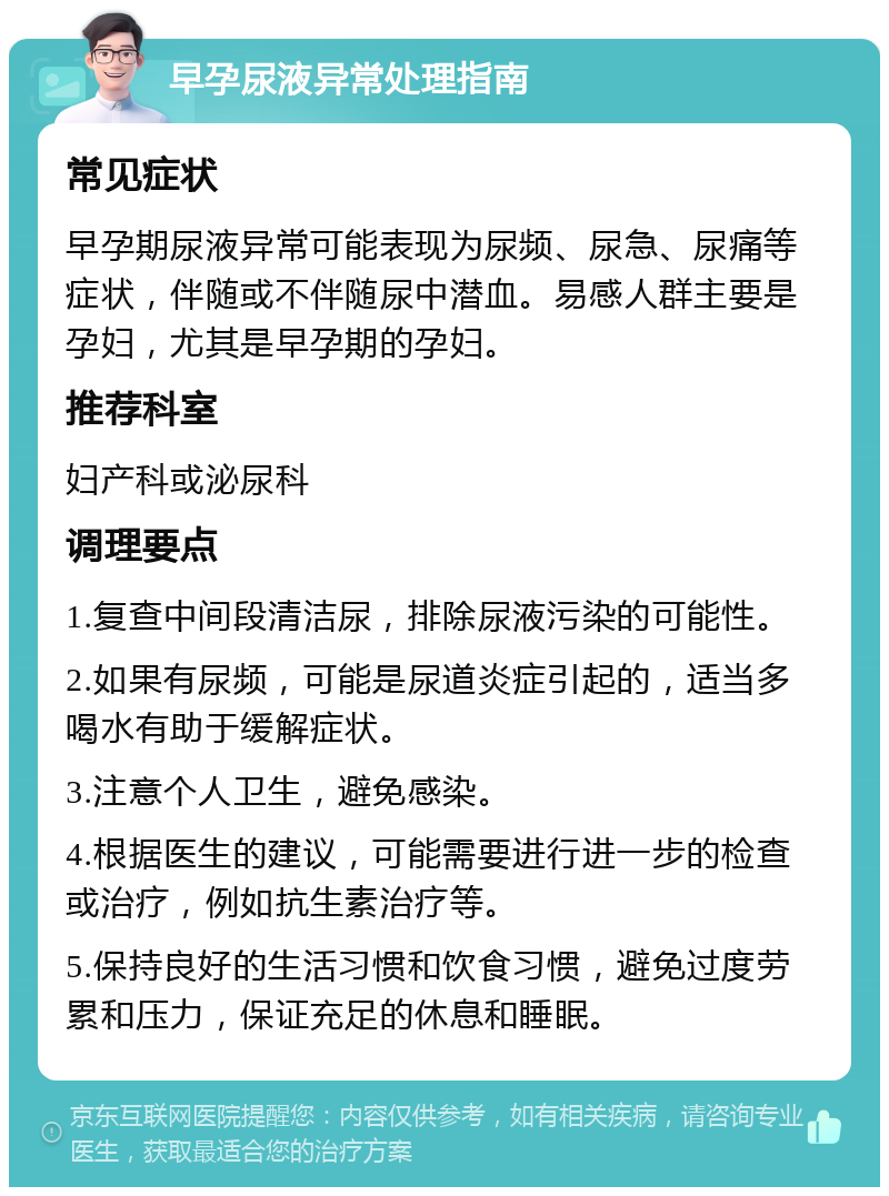 早孕尿液异常处理指南 常见症状 早孕期尿液异常可能表现为尿频、尿急、尿痛等症状，伴随或不伴随尿中潜血。易感人群主要是孕妇，尤其是早孕期的孕妇。 推荐科室 妇产科或泌尿科 调理要点 1.复查中间段清洁尿，排除尿液污染的可能性。 2.如果有尿频，可能是尿道炎症引起的，适当多喝水有助于缓解症状。 3.注意个人卫生，避免感染。 4.根据医生的建议，可能需要进行进一步的检查或治疗，例如抗生素治疗等。 5.保持良好的生活习惯和饮食习惯，避免过度劳累和压力，保证充足的休息和睡眠。