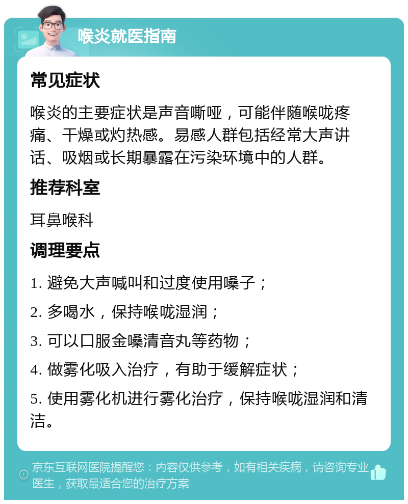 喉炎就医指南 常见症状 喉炎的主要症状是声音嘶哑，可能伴随喉咙疼痛、干燥或灼热感。易感人群包括经常大声讲话、吸烟或长期暴露在污染环境中的人群。 推荐科室 耳鼻喉科 调理要点 1. 避免大声喊叫和过度使用嗓子； 2. 多喝水，保持喉咙湿润； 3. 可以口服金嗓清音丸等药物； 4. 做雾化吸入治疗，有助于缓解症状； 5. 使用雾化机进行雾化治疗，保持喉咙湿润和清洁。