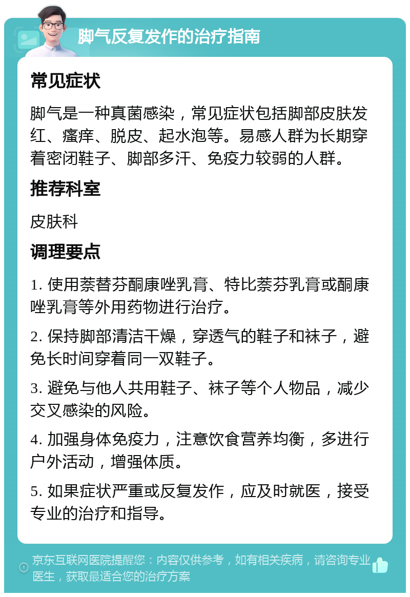 脚气反复发作的治疗指南 常见症状 脚气是一种真菌感染，常见症状包括脚部皮肤发红、瘙痒、脱皮、起水泡等。易感人群为长期穿着密闭鞋子、脚部多汗、免疫力较弱的人群。 推荐科室 皮肤科 调理要点 1. 使用萘替芬酮康唑乳膏、特比萘芬乳膏或酮康唑乳膏等外用药物进行治疗。 2. 保持脚部清洁干燥，穿透气的鞋子和袜子，避免长时间穿着同一双鞋子。 3. 避免与他人共用鞋子、袜子等个人物品，减少交叉感染的风险。 4. 加强身体免疫力，注意饮食营养均衡，多进行户外活动，增强体质。 5. 如果症状严重或反复发作，应及时就医，接受专业的治疗和指导。