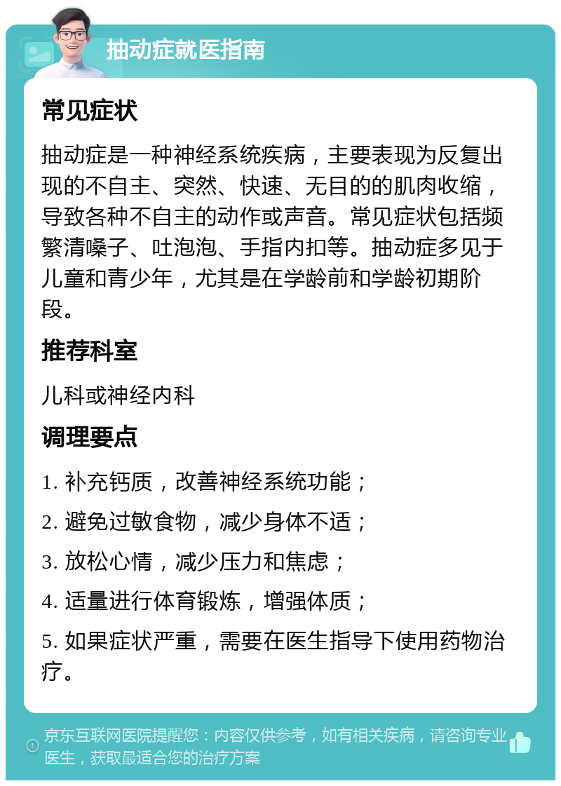 抽动症就医指南 常见症状 抽动症是一种神经系统疾病，主要表现为反复出现的不自主、突然、快速、无目的的肌肉收缩，导致各种不自主的动作或声音。常见症状包括频繁清嗓子、吐泡泡、手指内扣等。抽动症多见于儿童和青少年，尤其是在学龄前和学龄初期阶段。 推荐科室 儿科或神经内科 调理要点 1. 补充钙质，改善神经系统功能； 2. 避免过敏食物，减少身体不适； 3. 放松心情，减少压力和焦虑； 4. 适量进行体育锻炼，增强体质； 5. 如果症状严重，需要在医生指导下使用药物治疗。