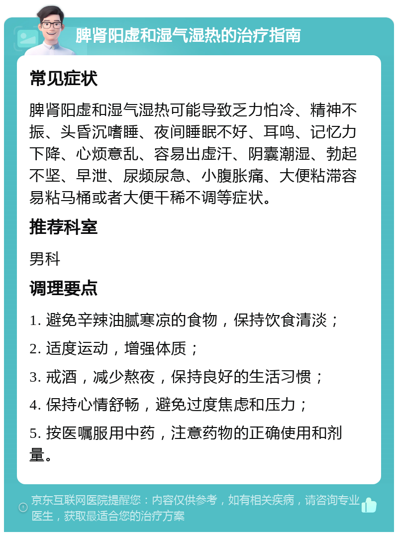 脾肾阳虚和湿气湿热的治疗指南 常见症状 脾肾阳虚和湿气湿热可能导致乏力怕冷、精神不振、头昏沉嗜睡、夜间睡眠不好、耳鸣、记忆力下降、心烦意乱、容易出虚汗、阴囊潮湿、勃起不坚、早泄、尿频尿急、小腹胀痛、大便粘滞容易粘马桶或者大便干稀不调等症状。 推荐科室 男科 调理要点 1. 避免辛辣油腻寒凉的食物，保持饮食清淡； 2. 适度运动，增强体质； 3. 戒酒，减少熬夜，保持良好的生活习惯； 4. 保持心情舒畅，避免过度焦虑和压力； 5. 按医嘱服用中药，注意药物的正确使用和剂量。