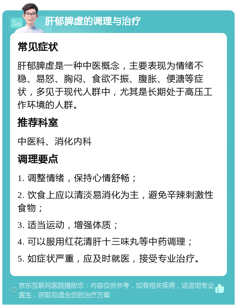 肝郁脾虚的调理与治疗 常见症状 肝郁脾虚是一种中医概念，主要表现为情绪不稳、易怒、胸闷、食欲不振、腹胀、便溏等症状，多见于现代人群中，尤其是长期处于高压工作环境的人群。 推荐科室 中医科、消化内科 调理要点 1. 调整情绪，保持心情舒畅； 2. 饮食上应以清淡易消化为主，避免辛辣刺激性食物； 3. 适当运动，增强体质； 4. 可以服用红花清肝十三味丸等中药调理； 5. 如症状严重，应及时就医，接受专业治疗。