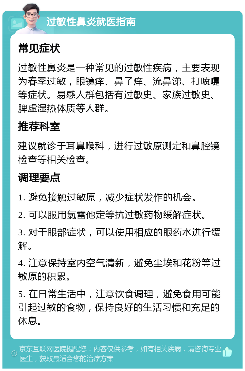 过敏性鼻炎就医指南 常见症状 过敏性鼻炎是一种常见的过敏性疾病，主要表现为春季过敏，眼镜痒、鼻子痒、流鼻涕、打喷嚏等症状。易感人群包括有过敏史、家族过敏史、脾虚湿热体质等人群。 推荐科室 建议就诊于耳鼻喉科，进行过敏原测定和鼻腔镜检查等相关检查。 调理要点 1. 避免接触过敏原，减少症状发作的机会。 2. 可以服用氯雷他定等抗过敏药物缓解症状。 3. 对于眼部症状，可以使用相应的眼药水进行缓解。 4. 注意保持室内空气清新，避免尘埃和花粉等过敏原的积累。 5. 在日常生活中，注意饮食调理，避免食用可能引起过敏的食物，保持良好的生活习惯和充足的休息。