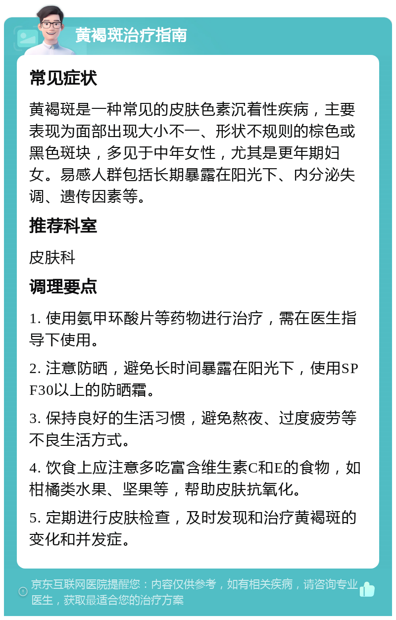 黄褐斑治疗指南 常见症状 黄褐斑是一种常见的皮肤色素沉着性疾病，主要表现为面部出现大小不一、形状不规则的棕色或黑色斑块，多见于中年女性，尤其是更年期妇女。易感人群包括长期暴露在阳光下、内分泌失调、遗传因素等。 推荐科室 皮肤科 调理要点 1. 使用氨甲环酸片等药物进行治疗，需在医生指导下使用。 2. 注意防晒，避免长时间暴露在阳光下，使用SPF30以上的防晒霜。 3. 保持良好的生活习惯，避免熬夜、过度疲劳等不良生活方式。 4. 饮食上应注意多吃富含维生素C和E的食物，如柑橘类水果、坚果等，帮助皮肤抗氧化。 5. 定期进行皮肤检查，及时发现和治疗黄褐斑的变化和并发症。