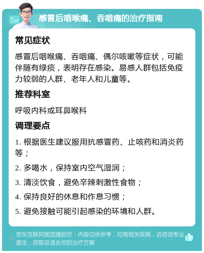 感冒后咽喉痛、吞咽痛的治疗指南 常见症状 感冒后咽喉痛、吞咽痛、偶尔咳嗽等症状，可能伴随有绿痰，表明存在感染。易感人群包括免疫力较弱的人群、老年人和儿童等。 推荐科室 呼吸内科或耳鼻喉科 调理要点 1. 根据医生建议服用抗感冒药、止咳药和消炎药等； 2. 多喝水，保持室内空气湿润； 3. 清淡饮食，避免辛辣刺激性食物； 4. 保持良好的休息和作息习惯； 5. 避免接触可能引起感染的环境和人群。