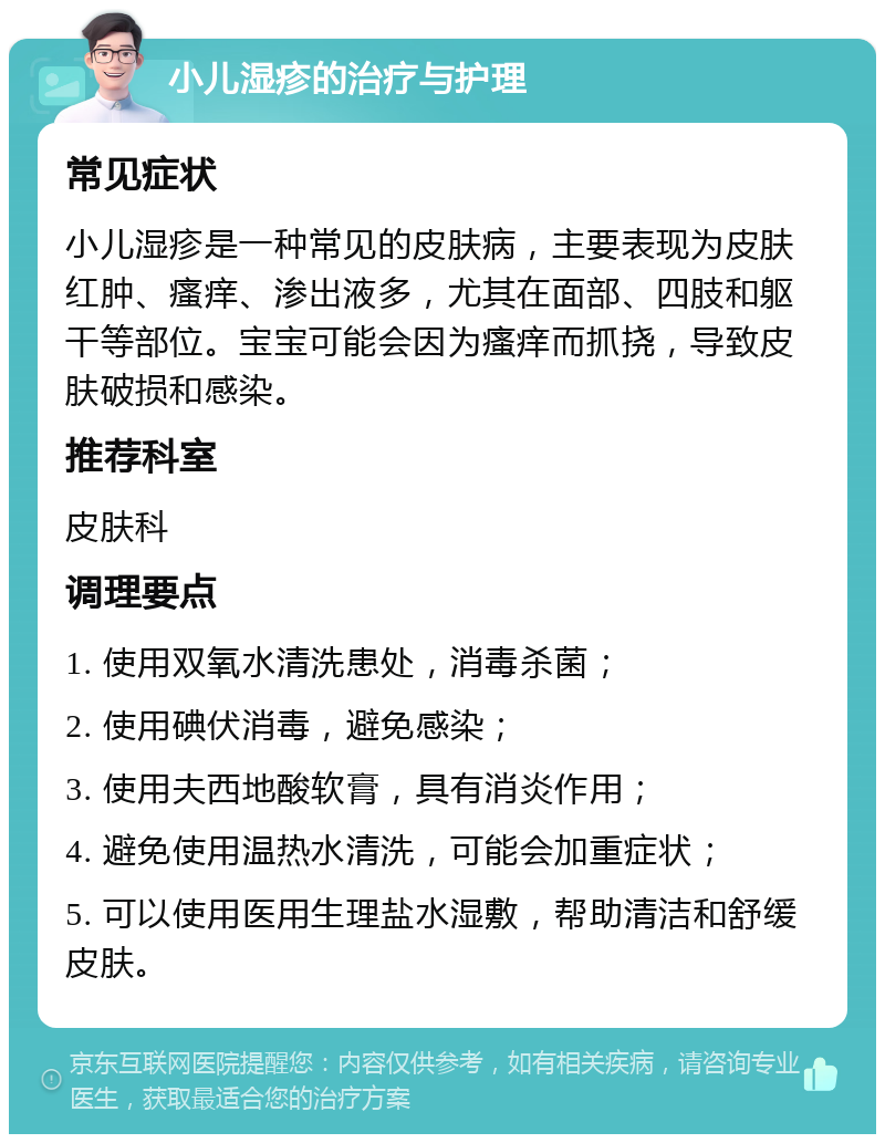 小儿湿疹的治疗与护理 常见症状 小儿湿疹是一种常见的皮肤病，主要表现为皮肤红肿、瘙痒、渗出液多，尤其在面部、四肢和躯干等部位。宝宝可能会因为瘙痒而抓挠，导致皮肤破损和感染。 推荐科室 皮肤科 调理要点 1. 使用双氧水清洗患处，消毒杀菌； 2. 使用碘伏消毒，避免感染； 3. 使用夫西地酸软膏，具有消炎作用； 4. 避免使用温热水清洗，可能会加重症状； 5. 可以使用医用生理盐水湿敷，帮助清洁和舒缓皮肤。