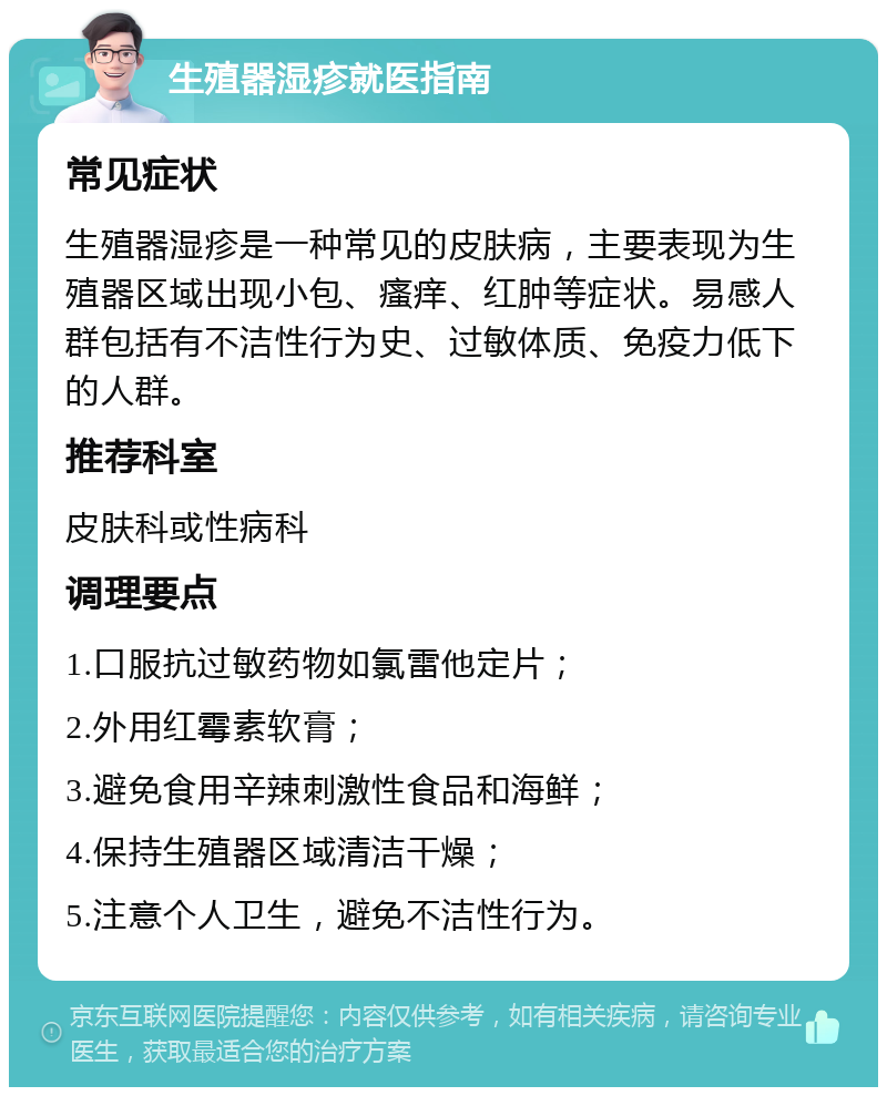 生殖器湿疹就医指南 常见症状 生殖器湿疹是一种常见的皮肤病，主要表现为生殖器区域出现小包、瘙痒、红肿等症状。易感人群包括有不洁性行为史、过敏体质、免疫力低下的人群。 推荐科室 皮肤科或性病科 调理要点 1.口服抗过敏药物如氯雷他定片； 2.外用红霉素软膏； 3.避免食用辛辣刺激性食品和海鲜； 4.保持生殖器区域清洁干燥； 5.注意个人卫生，避免不洁性行为。