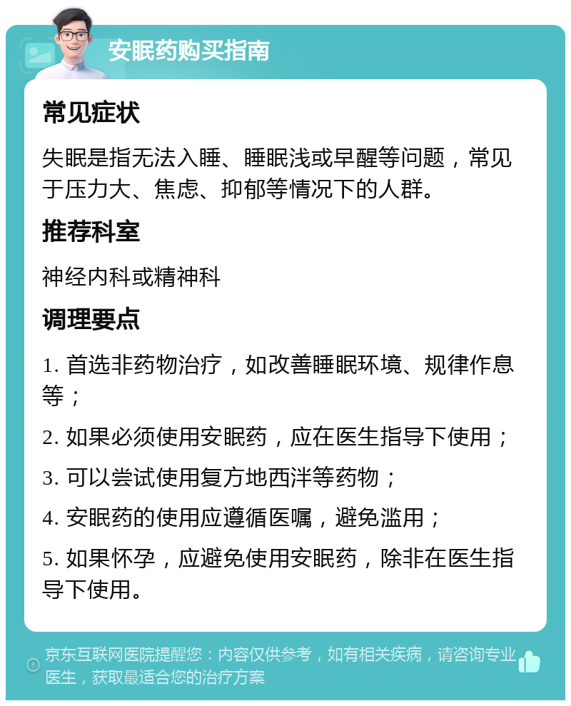 安眠药购买指南 常见症状 失眠是指无法入睡、睡眠浅或早醒等问题，常见于压力大、焦虑、抑郁等情况下的人群。 推荐科室 神经内科或精神科 调理要点 1. 首选非药物治疗，如改善睡眠环境、规律作息等； 2. 如果必须使用安眠药，应在医生指导下使用； 3. 可以尝试使用复方地西泮等药物； 4. 安眠药的使用应遵循医嘱，避免滥用； 5. 如果怀孕，应避免使用安眠药，除非在医生指导下使用。