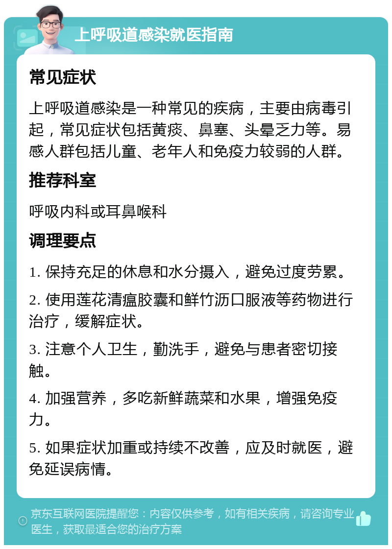 上呼吸道感染就医指南 常见症状 上呼吸道感染是一种常见的疾病，主要由病毒引起，常见症状包括黄痰、鼻塞、头晕乏力等。易感人群包括儿童、老年人和免疫力较弱的人群。 推荐科室 呼吸内科或耳鼻喉科 调理要点 1. 保持充足的休息和水分摄入，避免过度劳累。 2. 使用莲花清瘟胶囊和鲜竹沥口服液等药物进行治疗，缓解症状。 3. 注意个人卫生，勤洗手，避免与患者密切接触。 4. 加强营养，多吃新鲜蔬菜和水果，增强免疫力。 5. 如果症状加重或持续不改善，应及时就医，避免延误病情。