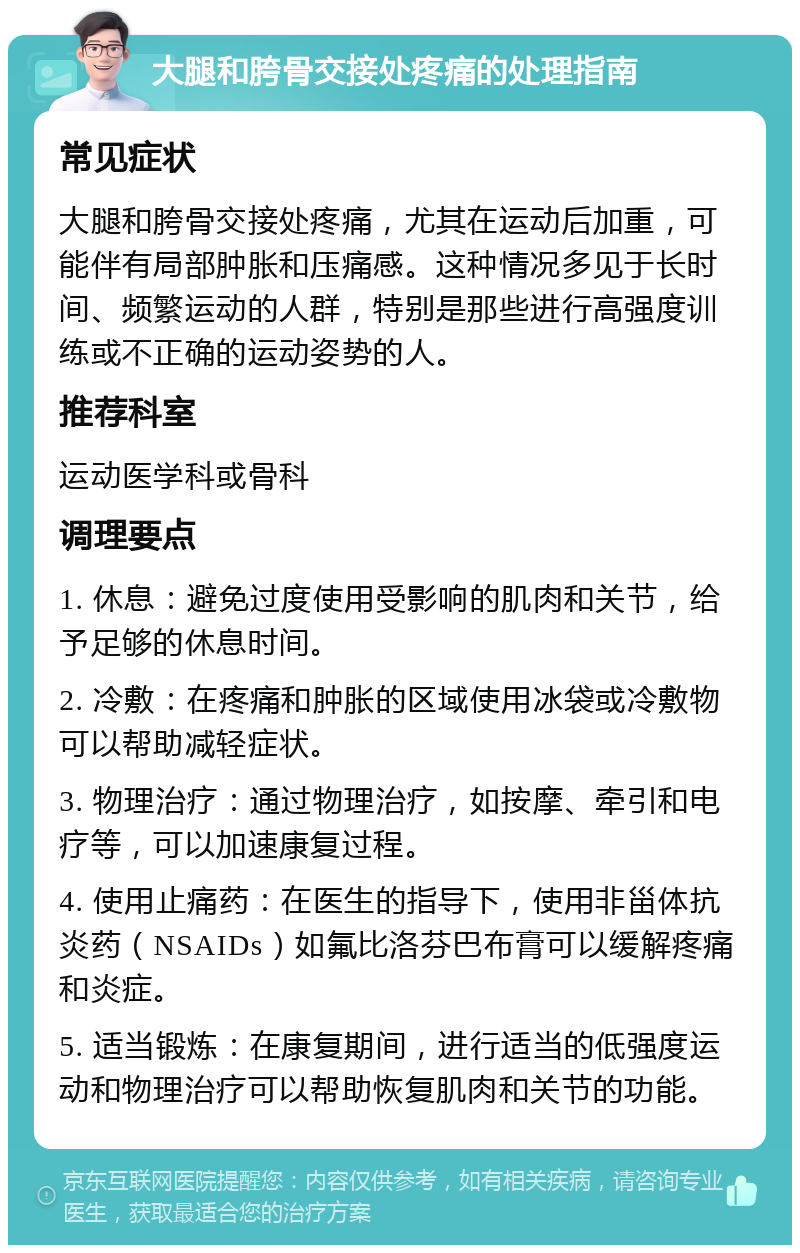 大腿和胯骨交接处疼痛的处理指南 常见症状 大腿和胯骨交接处疼痛，尤其在运动后加重，可能伴有局部肿胀和压痛感。这种情况多见于长时间、频繁运动的人群，特别是那些进行高强度训练或不正确的运动姿势的人。 推荐科室 运动医学科或骨科 调理要点 1. 休息：避免过度使用受影响的肌肉和关节，给予足够的休息时间。 2. 冷敷：在疼痛和肿胀的区域使用冰袋或冷敷物可以帮助减轻症状。 3. 物理治疗：通过物理治疗，如按摩、牵引和电疗等，可以加速康复过程。 4. 使用止痛药：在医生的指导下，使用非甾体抗炎药（NSAIDs）如氟比洛芬巴布膏可以缓解疼痛和炎症。 5. 适当锻炼：在康复期间，进行适当的低强度运动和物理治疗可以帮助恢复肌肉和关节的功能。