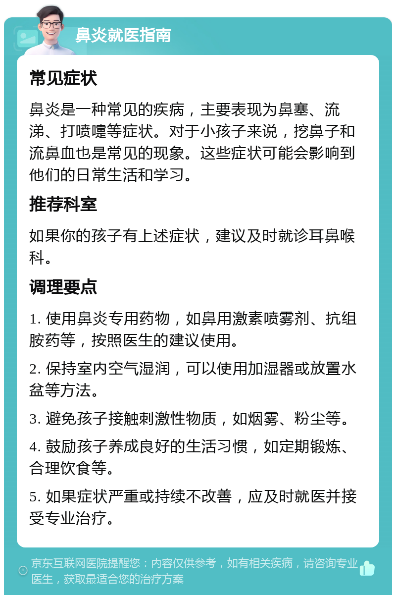 鼻炎就医指南 常见症状 鼻炎是一种常见的疾病，主要表现为鼻塞、流涕、打喷嚏等症状。对于小孩子来说，挖鼻子和流鼻血也是常见的现象。这些症状可能会影响到他们的日常生活和学习。 推荐科室 如果你的孩子有上述症状，建议及时就诊耳鼻喉科。 调理要点 1. 使用鼻炎专用药物，如鼻用激素喷雾剂、抗组胺药等，按照医生的建议使用。 2. 保持室内空气湿润，可以使用加湿器或放置水盆等方法。 3. 避免孩子接触刺激性物质，如烟雾、粉尘等。 4. 鼓励孩子养成良好的生活习惯，如定期锻炼、合理饮食等。 5. 如果症状严重或持续不改善，应及时就医并接受专业治疗。