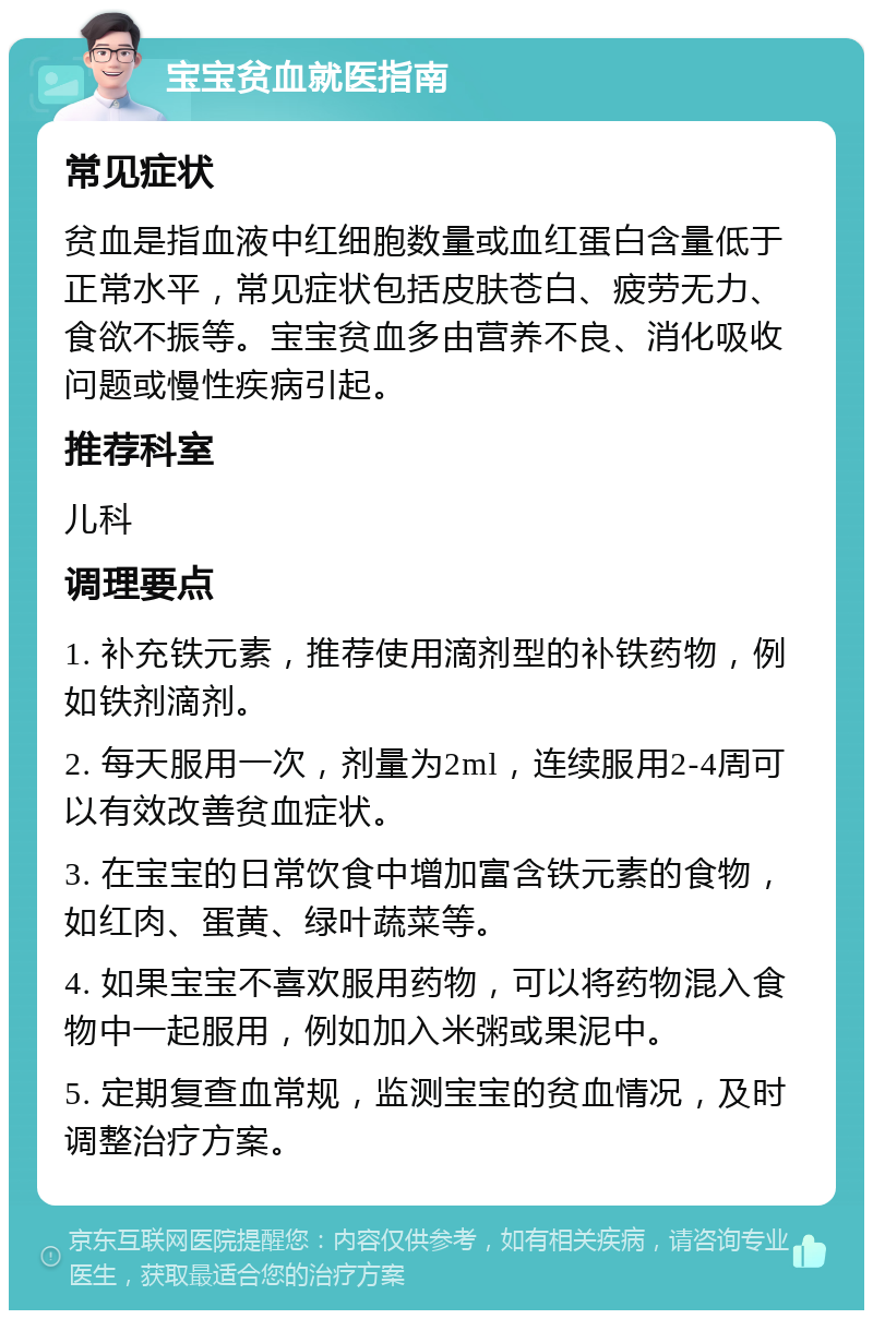 宝宝贫血就医指南 常见症状 贫血是指血液中红细胞数量或血红蛋白含量低于正常水平，常见症状包括皮肤苍白、疲劳无力、食欲不振等。宝宝贫血多由营养不良、消化吸收问题或慢性疾病引起。 推荐科室 儿科 调理要点 1. 补充铁元素，推荐使用滴剂型的补铁药物，例如铁剂滴剂。 2. 每天服用一次，剂量为2ml，连续服用2-4周可以有效改善贫血症状。 3. 在宝宝的日常饮食中增加富含铁元素的食物，如红肉、蛋黄、绿叶蔬菜等。 4. 如果宝宝不喜欢服用药物，可以将药物混入食物中一起服用，例如加入米粥或果泥中。 5. 定期复查血常规，监测宝宝的贫血情况，及时调整治疗方案。