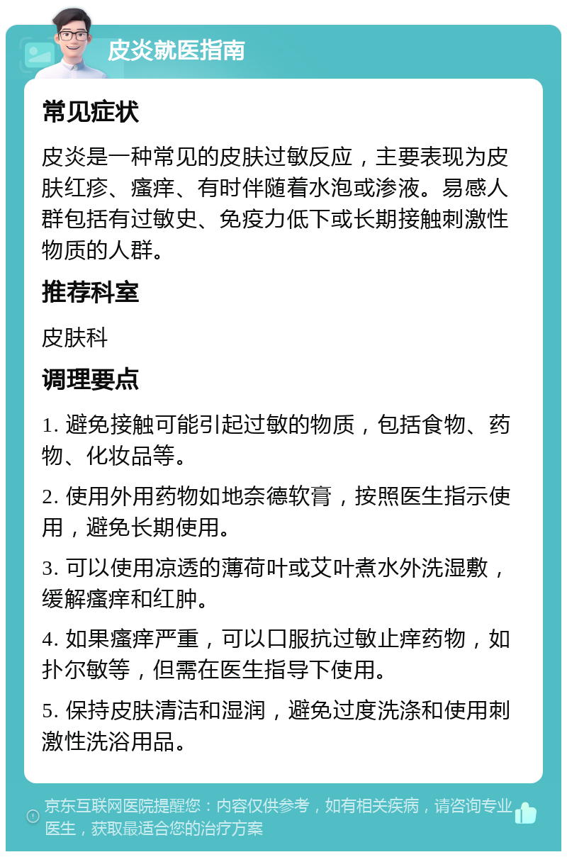 皮炎就医指南 常见症状 皮炎是一种常见的皮肤过敏反应，主要表现为皮肤红疹、瘙痒、有时伴随着水泡或渗液。易感人群包括有过敏史、免疫力低下或长期接触刺激性物质的人群。 推荐科室 皮肤科 调理要点 1. 避免接触可能引起过敏的物质，包括食物、药物、化妆品等。 2. 使用外用药物如地奈德软膏，按照医生指示使用，避免长期使用。 3. 可以使用凉透的薄荷叶或艾叶煮水外洗湿敷，缓解瘙痒和红肿。 4. 如果瘙痒严重，可以口服抗过敏止痒药物，如扑尔敏等，但需在医生指导下使用。 5. 保持皮肤清洁和湿润，避免过度洗涤和使用刺激性洗浴用品。