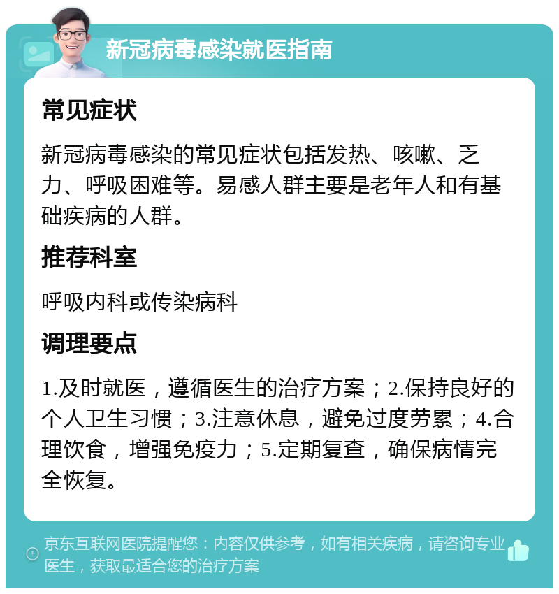 新冠病毒感染就医指南 常见症状 新冠病毒感染的常见症状包括发热、咳嗽、乏力、呼吸困难等。易感人群主要是老年人和有基础疾病的人群。 推荐科室 呼吸内科或传染病科 调理要点 1.及时就医，遵循医生的治疗方案；2.保持良好的个人卫生习惯；3.注意休息，避免过度劳累；4.合理饮食，增强免疫力；5.定期复查，确保病情完全恢复。