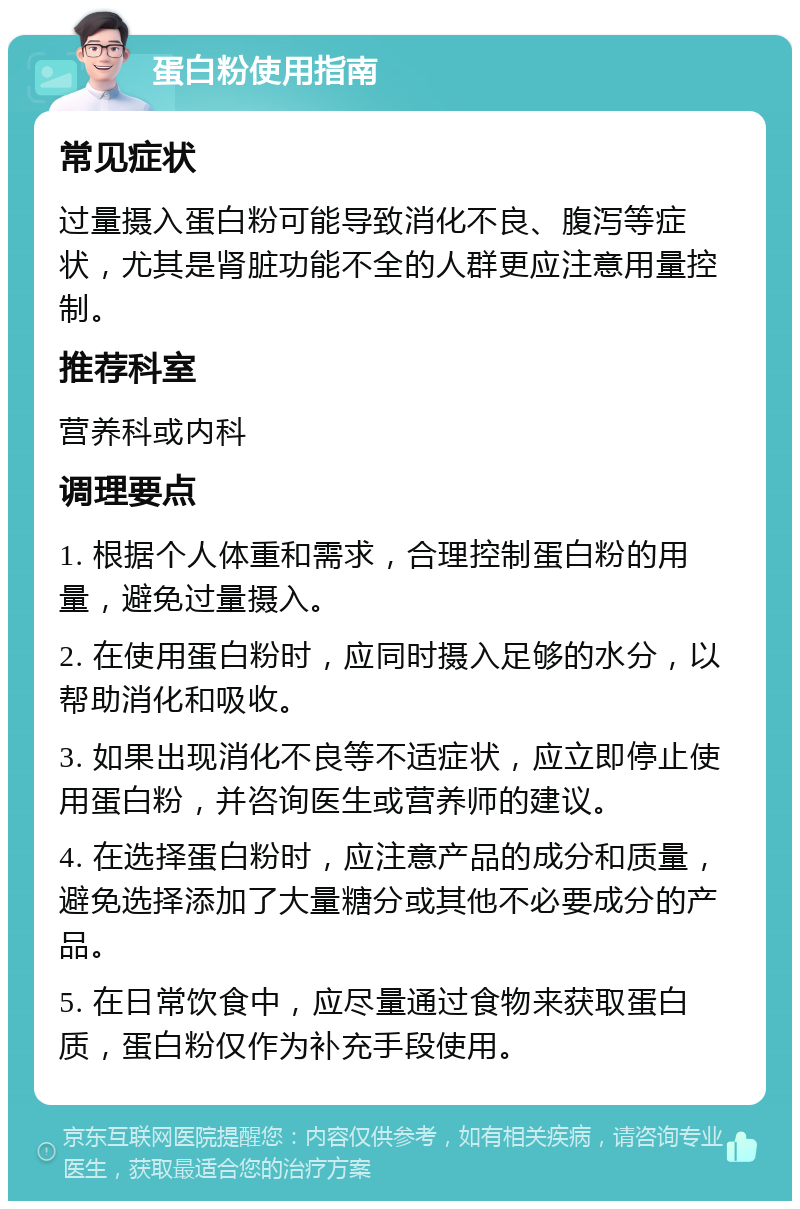 蛋白粉使用指南 常见症状 过量摄入蛋白粉可能导致消化不良、腹泻等症状，尤其是肾脏功能不全的人群更应注意用量控制。 推荐科室 营养科或内科 调理要点 1. 根据个人体重和需求，合理控制蛋白粉的用量，避免过量摄入。 2. 在使用蛋白粉时，应同时摄入足够的水分，以帮助消化和吸收。 3. 如果出现消化不良等不适症状，应立即停止使用蛋白粉，并咨询医生或营养师的建议。 4. 在选择蛋白粉时，应注意产品的成分和质量，避免选择添加了大量糖分或其他不必要成分的产品。 5. 在日常饮食中，应尽量通过食物来获取蛋白质，蛋白粉仅作为补充手段使用。