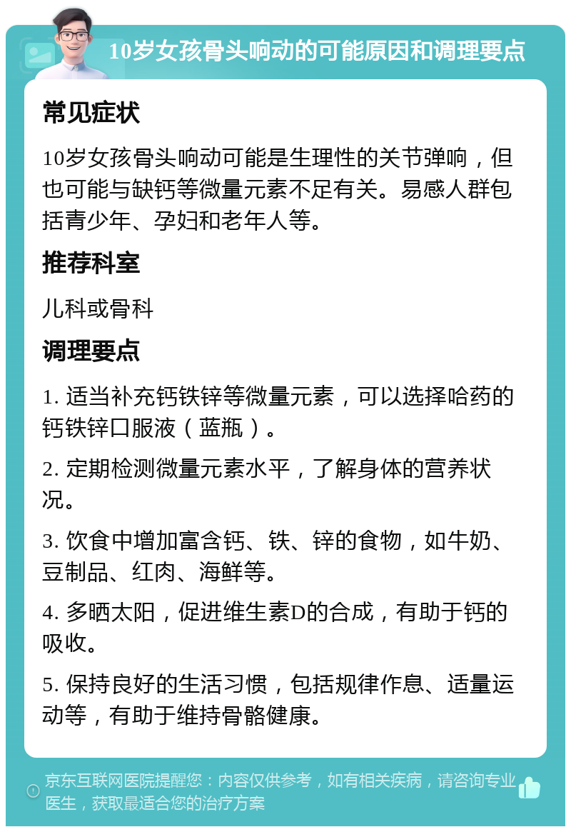 10岁女孩骨头响动的可能原因和调理要点 常见症状 10岁女孩骨头响动可能是生理性的关节弹响，但也可能与缺钙等微量元素不足有关。易感人群包括青少年、孕妇和老年人等。 推荐科室 儿科或骨科 调理要点 1. 适当补充钙铁锌等微量元素，可以选择哈药的钙铁锌口服液（蓝瓶）。 2. 定期检测微量元素水平，了解身体的营养状况。 3. 饮食中增加富含钙、铁、锌的食物，如牛奶、豆制品、红肉、海鲜等。 4. 多晒太阳，促进维生素D的合成，有助于钙的吸收。 5. 保持良好的生活习惯，包括规律作息、适量运动等，有助于维持骨骼健康。