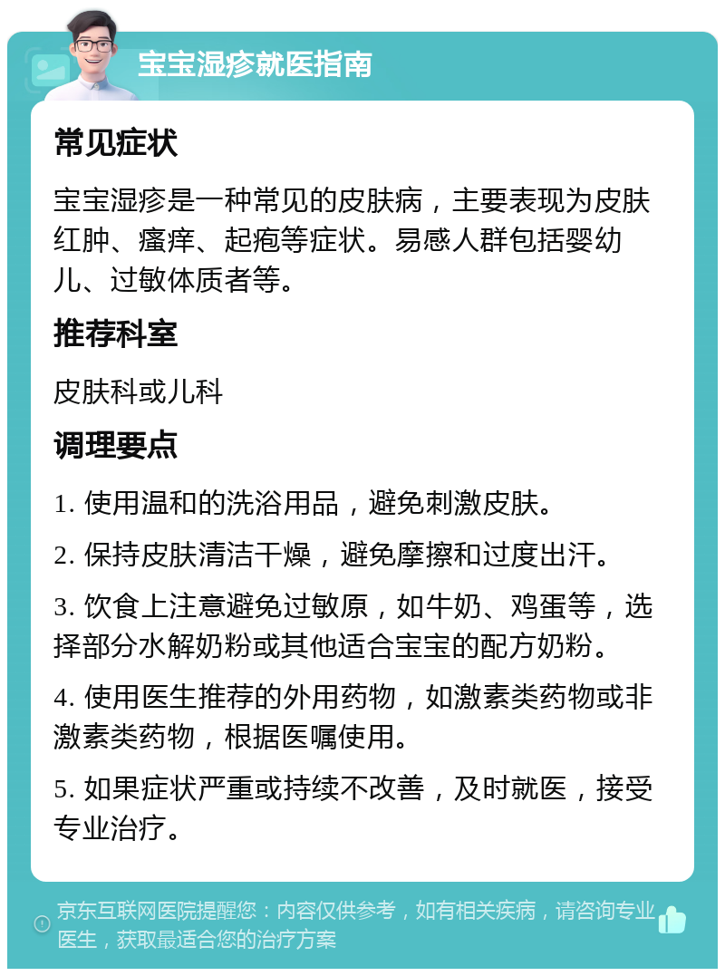 宝宝湿疹就医指南 常见症状 宝宝湿疹是一种常见的皮肤病，主要表现为皮肤红肿、瘙痒、起疱等症状。易感人群包括婴幼儿、过敏体质者等。 推荐科室 皮肤科或儿科 调理要点 1. 使用温和的洗浴用品，避免刺激皮肤。 2. 保持皮肤清洁干燥，避免摩擦和过度出汗。 3. 饮食上注意避免过敏原，如牛奶、鸡蛋等，选择部分水解奶粉或其他适合宝宝的配方奶粉。 4. 使用医生推荐的外用药物，如激素类药物或非激素类药物，根据医嘱使用。 5. 如果症状严重或持续不改善，及时就医，接受专业治疗。