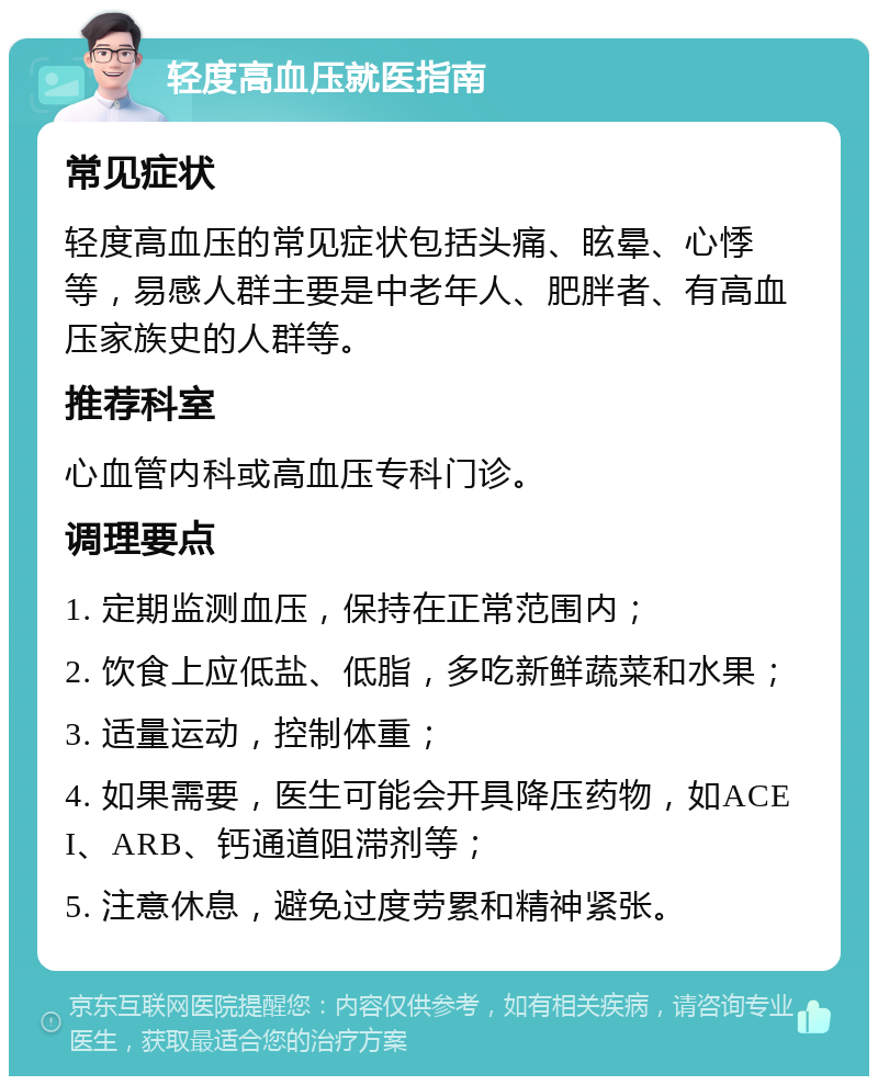 轻度高血压就医指南 常见症状 轻度高血压的常见症状包括头痛、眩晕、心悸等，易感人群主要是中老年人、肥胖者、有高血压家族史的人群等。 推荐科室 心血管内科或高血压专科门诊。 调理要点 1. 定期监测血压，保持在正常范围内； 2. 饮食上应低盐、低脂，多吃新鲜蔬菜和水果； 3. 适量运动，控制体重； 4. 如果需要，医生可能会开具降压药物，如ACEI、ARB、钙通道阻滞剂等； 5. 注意休息，避免过度劳累和精神紧张。