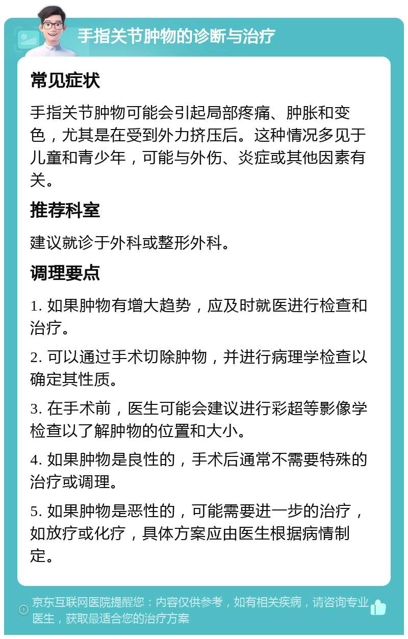 手指关节肿物的诊断与治疗 常见症状 手指关节肿物可能会引起局部疼痛、肿胀和变色，尤其是在受到外力挤压后。这种情况多见于儿童和青少年，可能与外伤、炎症或其他因素有关。 推荐科室 建议就诊于外科或整形外科。 调理要点 1. 如果肿物有增大趋势，应及时就医进行检查和治疗。 2. 可以通过手术切除肿物，并进行病理学检查以确定其性质。 3. 在手术前，医生可能会建议进行彩超等影像学检查以了解肿物的位置和大小。 4. 如果肿物是良性的，手术后通常不需要特殊的治疗或调理。 5. 如果肿物是恶性的，可能需要进一步的治疗，如放疗或化疗，具体方案应由医生根据病情制定。