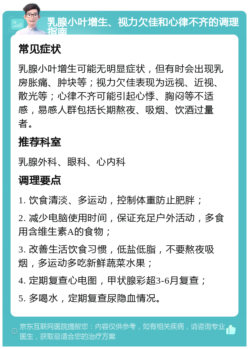 乳腺小叶增生、视力欠佳和心律不齐的调理指南 常见症状 乳腺小叶增生可能无明显症状，但有时会出现乳房胀痛、肿块等；视力欠佳表现为远视、近视、散光等；心律不齐可能引起心悸、胸闷等不适感，易感人群包括长期熬夜、吸烟、饮酒过量者。 推荐科室 乳腺外科、眼科、心内科 调理要点 1. 饮食清淡、多运动，控制体重防止肥胖； 2. 减少电脑使用时间，保证充足户外活动，多食用含维生素A的食物； 3. 改善生活饮食习惯，低盐低脂，不要熬夜吸烟，多运动多吃新鲜蔬菜水果； 4. 定期复查心电图，甲状腺彩超3-6月复查； 5. 多喝水，定期复查尿隐血情况。