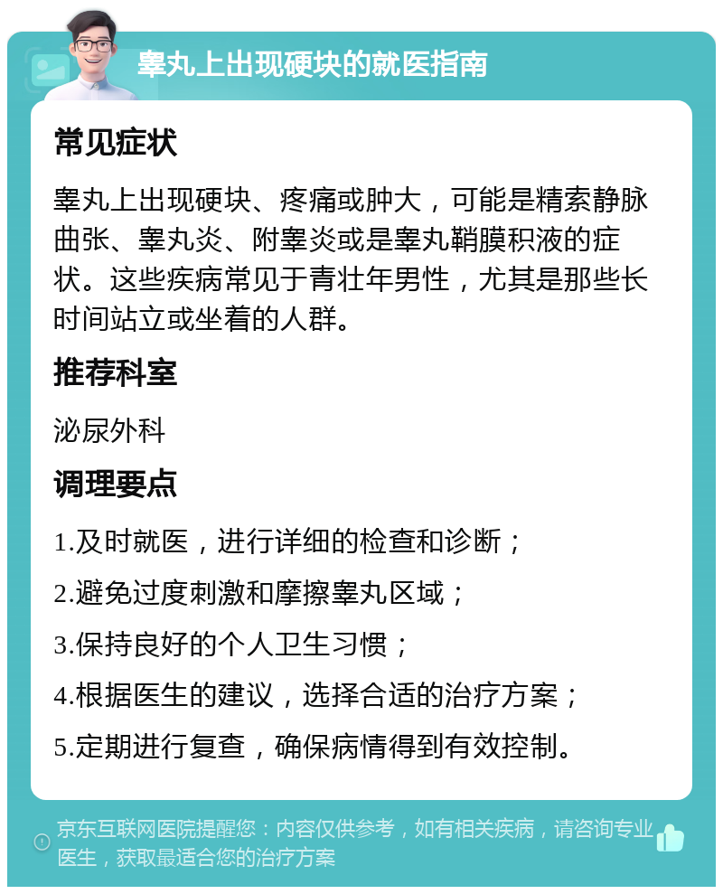 睾丸上出现硬块的就医指南 常见症状 睾丸上出现硬块、疼痛或肿大，可能是精索静脉曲张、睾丸炎、附睾炎或是睾丸鞘膜积液的症状。这些疾病常见于青壮年男性，尤其是那些长时间站立或坐着的人群。 推荐科室 泌尿外科 调理要点 1.及时就医，进行详细的检查和诊断； 2.避免过度刺激和摩擦睾丸区域； 3.保持良好的个人卫生习惯； 4.根据医生的建议，选择合适的治疗方案； 5.定期进行复查，确保病情得到有效控制。