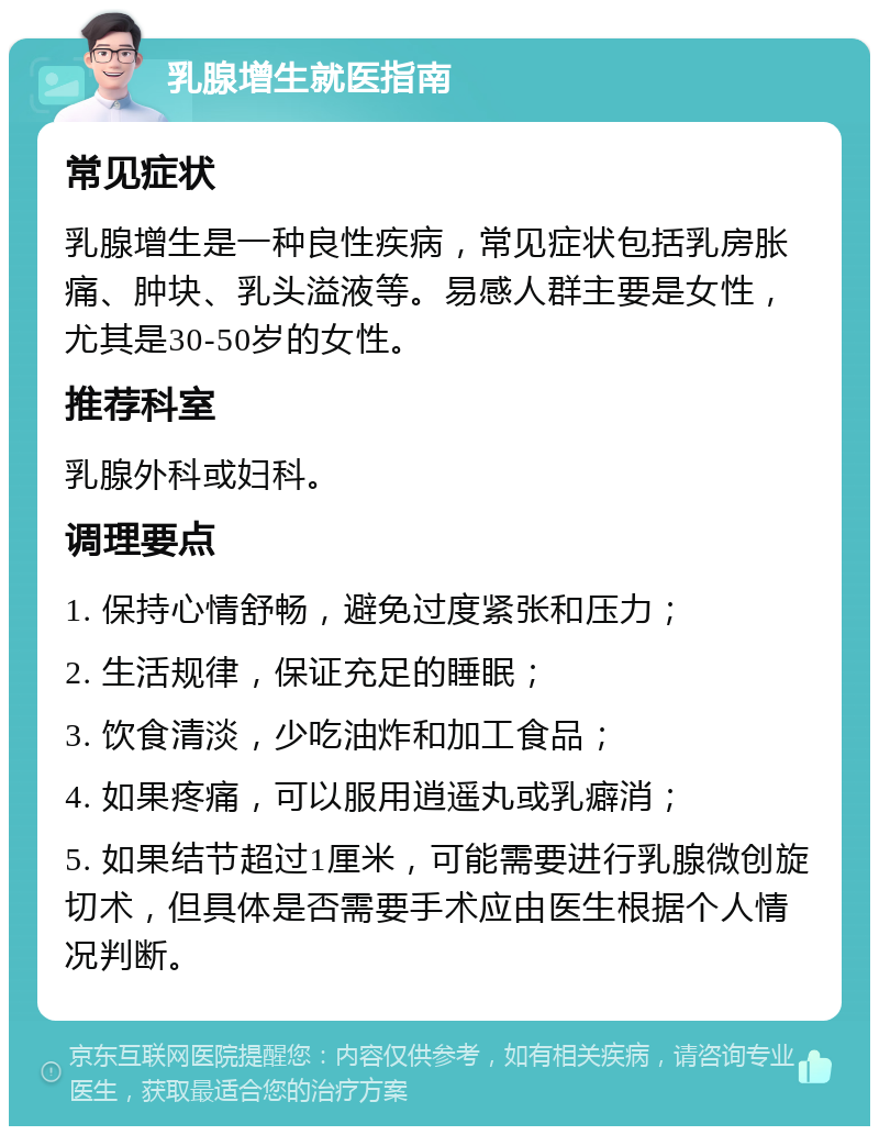 乳腺增生就医指南 常见症状 乳腺增生是一种良性疾病，常见症状包括乳房胀痛、肿块、乳头溢液等。易感人群主要是女性，尤其是30-50岁的女性。 推荐科室 乳腺外科或妇科。 调理要点 1. 保持心情舒畅，避免过度紧张和压力； 2. 生活规律，保证充足的睡眠； 3. 饮食清淡，少吃油炸和加工食品； 4. 如果疼痛，可以服用逍遥丸或乳癖消； 5. 如果结节超过1厘米，可能需要进行乳腺微创旋切术，但具体是否需要手术应由医生根据个人情况判断。