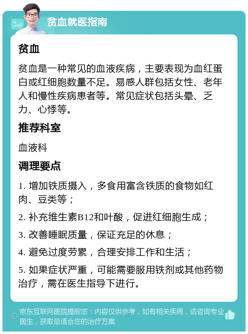 贫血就医指南 贫血 贫血是一种常见的血液疾病，主要表现为血红蛋白或红细胞数量不足。易感人群包括女性、老年人和慢性疾病患者等。常见症状包括头晕、乏力、心悸等。 推荐科室 血液科 调理要点 1. 增加铁质摄入，多食用富含铁质的食物如红肉、豆类等； 2. 补充维生素B12和叶酸，促进红细胞生成； 3. 改善睡眠质量，保证充足的休息； 4. 避免过度劳累，合理安排工作和生活； 5. 如果症状严重，可能需要服用铁剂或其他药物治疗，需在医生指导下进行。