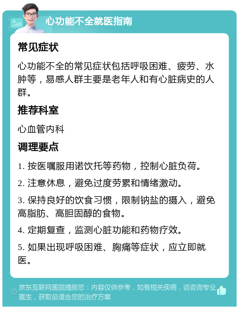 心功能不全就医指南 常见症状 心功能不全的常见症状包括呼吸困难、疲劳、水肿等，易感人群主要是老年人和有心脏病史的人群。 推荐科室 心血管内科 调理要点 1. 按医嘱服用诺饮托等药物，控制心脏负荷。 2. 注意休息，避免过度劳累和情绪激动。 3. 保持良好的饮食习惯，限制钠盐的摄入，避免高脂肪、高胆固醇的食物。 4. 定期复查，监测心脏功能和药物疗效。 5. 如果出现呼吸困难、胸痛等症状，应立即就医。